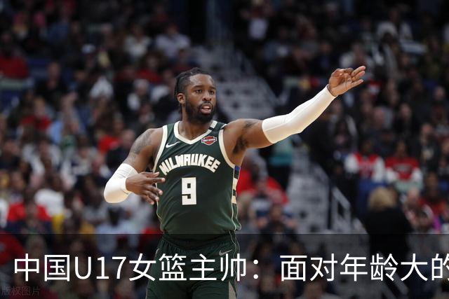 中国U17女篮主帅：面对年龄大的职业俱乐部 队员们打出了团队篮球