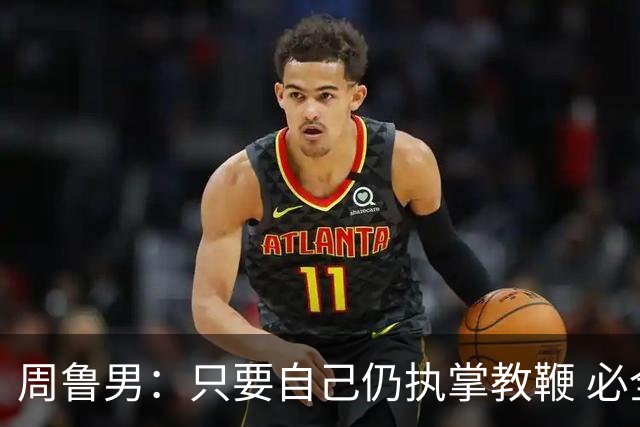 周鲁男：只要自己仍执掌教鞭 必全力以赴实现华大男篮的十冠荣耀