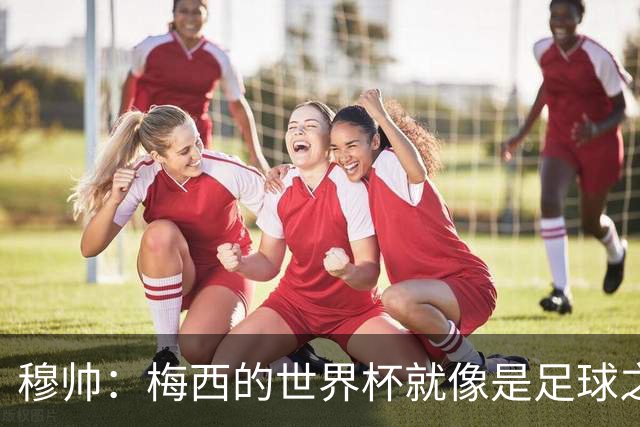 穆帅：梅西的世界杯就像是足球之神在保佑 一种超然力量让他夺冠