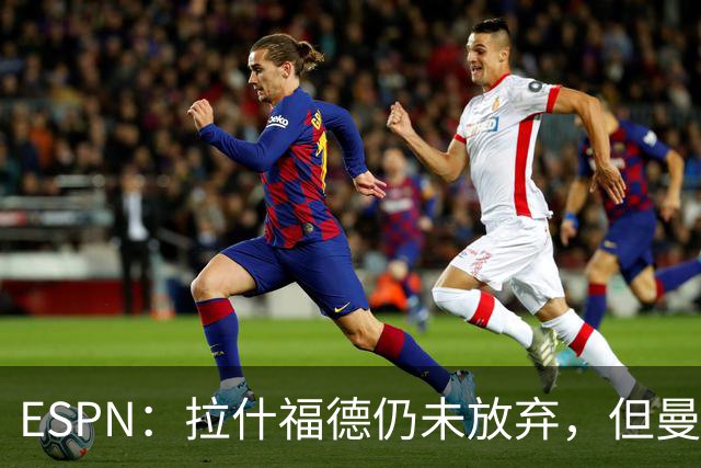 ESPN：拉什福德仍未放弃，但曼联已决定拒绝巴萨的任何续租谈判