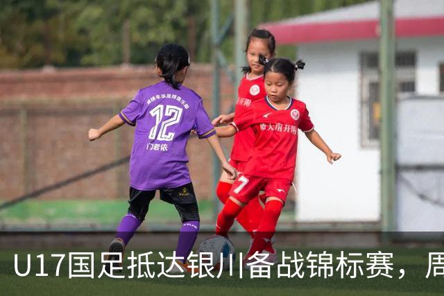 U17国足抵达银川备战锦标赛，周雨诺：拿出100%斗志冲击冠军